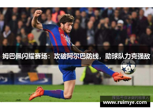 姆巴佩闪耀赛场：攻破阿尔巴防线，助球队力克强敌