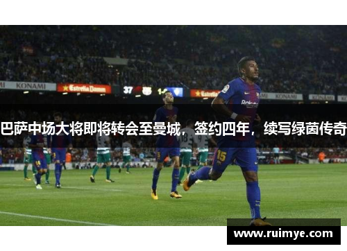 巴萨中场大将即将转会至曼城，签约四年，续写绿茵传奇