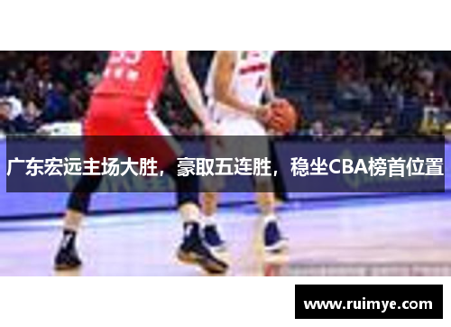 广东宏远主场大胜，豪取五连胜，稳坐CBA榜首位置