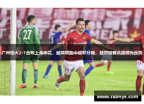 广州恒大2-1击败上海申花，继续领跑中超积分榜，登顶榜首巩固领先优势